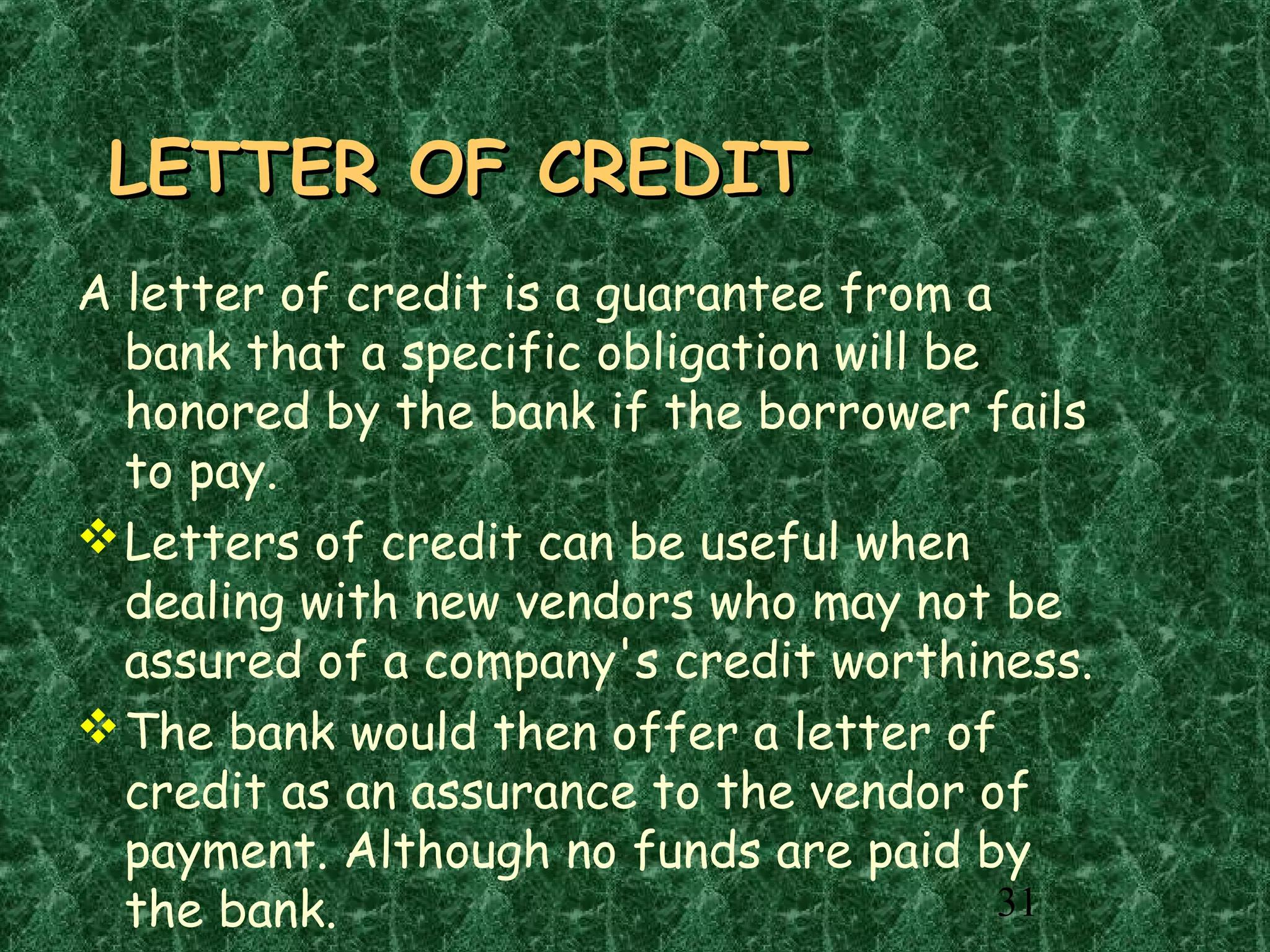31
LETTER OF CREDITLETTER OF CREDIT
A letter of credit is a guarantee from a
bank that a specific obligation will be
honored by the bank if the borrower fails
to pay.
Letters of credit can be useful when
dealing with new vendors who may not be
assured of a company's credit worthiness.
The bank would then offer a letter of
credit as an assurance to the vendor of
payment. Although no funds are paid by
the bank.
 