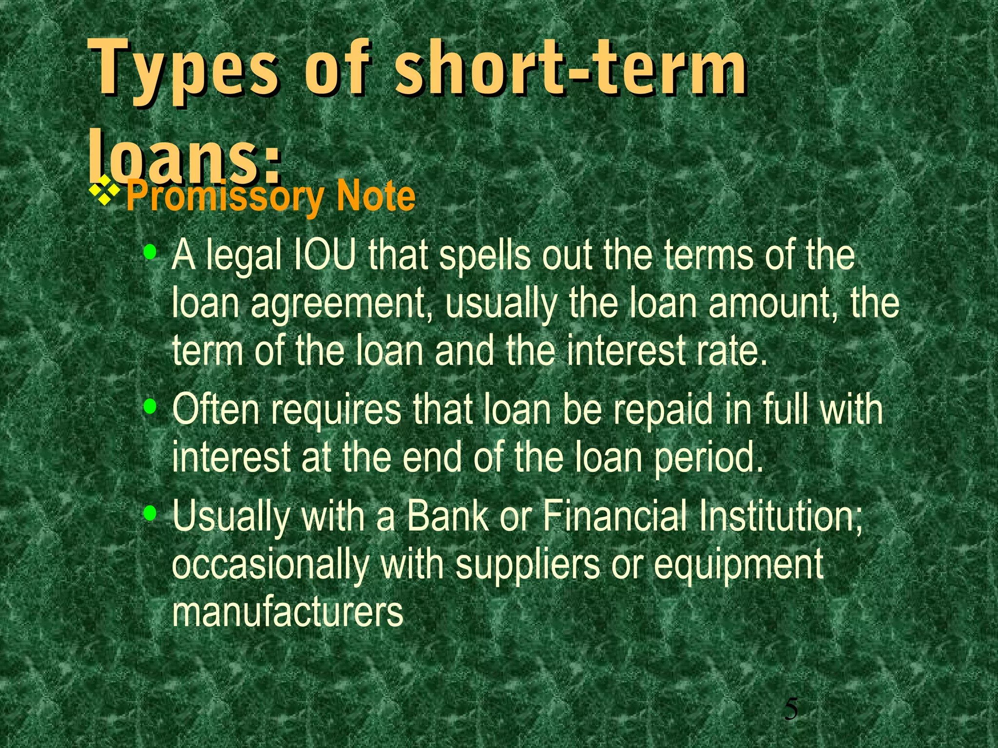 5
Types of short-termTypes of short-term
loans:loans:Promissory Note
• A legal IOU that spells out the terms of the
loan agreement, usually the loan amount, the
term of the loan and the interest rate.
• Often requires that loan be repaid in full with
interest at the end of the loan period.
• Usually with a Bank or Financial Institution;
occasionally with suppliers or equipment
manufacturers
 