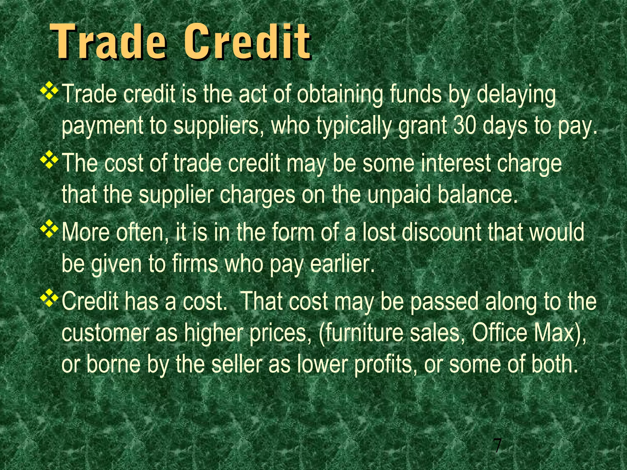 7
Trade CreditTrade Credit
Trade credit is the act of obtaining funds by delaying
payment to suppliers, who typically grant 30 days to pay.
The cost of trade credit may be some interest charge
that the supplier charges on the unpaid balance.
More often, it is in the form of a lost discount that would
be given to firms who pay earlier.
Credit has a cost. That cost may be passed along to the
customer as higher prices, (furniture sales, Office Max),
or borne by the seller as lower profits, or some of both.
 