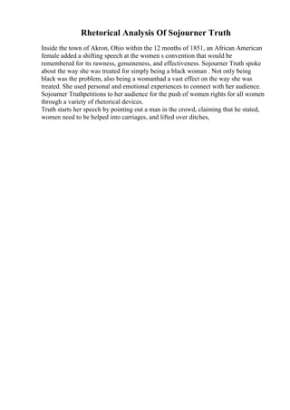 Rhetorical Analysis Of Sojourner Truth
Inside the town of Akron, Ohio within the 12 months of 1851, an African American
female added a shifting speech at the women s convention that would be
remembered for its rawness, genuineness, and effectiveness. Sojourner Truth spoke
about the way she was treated for simply being a black woman . Not only being
black was the problem, also being a womanhad a vast effect on the way she was
treated. She used personal and emotional experiences to connect with her audience.
Sojourner Truthpetitions to her audience for the push of women rights for all women
through a variety of rhetorical devices.
Truth starts her speech by pointing out a man in the crowd, claiming that he stated,
women need to be helped into carriages, and lifted over ditches,
 