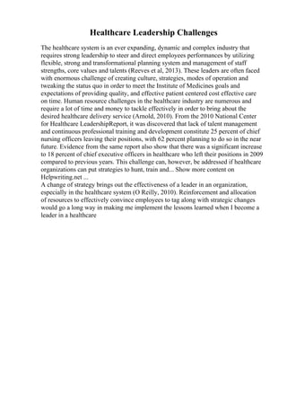 Healthcare Leadership Challenges
The healthcare system is an ever expanding, dynamic and complex industry that
requires strong leadership to steer and direct employees performances by utilizing
flexible, strong and transformational planning system and management of staff
strengths, core values and talents (Reeves et al, 2013). These leaders are often faced
with enormous challenge of creating culture, strategies, modes of operation and
tweaking the status quo in order to meet the Institute of Medicines goals and
expectations of providing quality, and effective patient centered cost effective care
on time. Human resource challenges in the healthcare industry are numerous and
require a lot of time and money to tackle effectively in order to bring about the
desired healthcare delivery service (Arnold, 2010). From the 2010 National Center
for Healthcare LeadershipReport, it was discovered that lack of talent management
and continuous professional training and development constitute 25 percent of chief
nursing officers leaving their positions, with 62 percent planning to do so in the near
future. Evidence from the same report also show that there was a significant increase
to 18 percent of chief executive officers in healthcare who left their positions in 2009
compared to previous years. This challenge can, however, be addressed if healthcare
organizations can put strategies to hunt, train and... Show more content on
Helpwriting.net ...
A change of strategy brings out the effectiveness of a leader in an organization,
especially in the healthcare system (O Reilly, 2010). Reinforcement and allocation
of resources to effectively convince employees to tag along with strategic changes
would go a long way in making me implement the lessons learned when I become a
leader in a healthcare
 