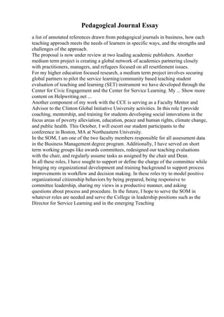 Pedagogical Journal Essay
a list of annotated references drawn from pedagogical journals in business, how each
teaching approach meets the needs of learners in specific ways, and the strengths and
challenges of the approach.
The proposal is now under review at two leading academic publishers. Another
medium term project is creating a global network of academics partnering closely
with practitioners, managers, and refugees focused on all resettlement issues.
For my higher education focused research, a medium term project involves securing
global partners to pilot the service learning/community based teaching student
evaluation of teaching and learning (SET) instrument we have developed through the
Center for Civic Engagement and the Center for Service Learning. My ... Show more
content on Helpwriting.net ...
Another component of my work with the CCE is serving as a Faculty Mentor and
Advisor to the Clinton Global Initiative University activities. In this role I provide
coaching, mentorship, and training for students developing social innovations in the
focus areas of poverty alleviation, education, peace and human rights, climate change,
and public health. This October, I will escort our student participants to the
conference in Boston, MA at Northeastern University.
In the SOM, I am one of the two faculty members responsible for all assessment data
in the Business Management degree program. Additionally, I have served on short
term working groups like awards committees, redesigned our teaching evaluations
with the chair, and regularly assume tasks as assigned by the chair and Dean.
In all these roles, I have sought to support or define the charge of the committee while
bringing my organizational development and training background to support process
improvements in workflow and decision making. In these roles try to model positive
organizational citizenship behaviors by being prepared, being responsive to
committee leadership, sharing my views in a productive manner, and asking
questions about process and procedure. In the future, I hope to serve the SOM in
whatever roles are needed and serve the College in leadership positions such as the
Director for Service Learning and in the emerging Teaching
 