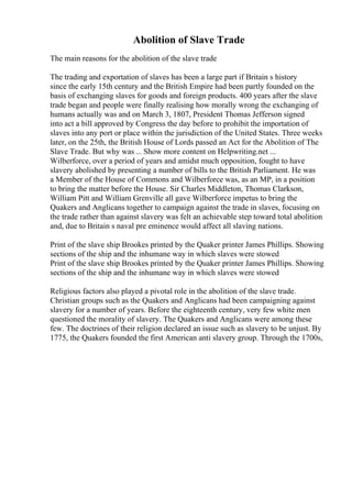 Abolition of Slave Trade
The main reasons for the abolition of the slave trade
The trading and exportation of slaves has been a large part if Britain s history
since the early 15th century and the British Empire had been partly founded on the
basis of exchanging slaves for goods and foreign products. 400 years after the slave
trade began and people were finally realising how morally wrong the exchanging of
humans actually was and on March 3, 1807, President Thomas Jefferson signed
into act a bill approved by Congress the day before to prohibit the importation of
slaves into any port or place within the jurisdiction of the United States. Three weeks
later, on the 25th, the British House of Lords passed an Act for the Abolition of The
Slave Trade. But why was ... Show more content on Helpwriting.net ...
Wilberforce, over a period of years and amidst much opposition, fought to have
slavery abolished by presenting a number of bills to the British Parliament. He was
a Member of the House of Commons and Wilberforce was, as an MP, in a position
to bring the matter before the House. Sir Charles Middleton, Thomas Clarkson,
William Pitt and William Grenville all gave Wilberforce impetus to bring the
Quakers and Anglicans together to campaign against the trade in slaves, focusing on
the trade rather than against slavery was felt an achievable step toward total abolition
and, due to Britain s naval pre eminence would affect all slaving nations.
Print of the slave ship Brookes printed by the Quaker printer James Phillips. Showing
sections of the ship and the inhumane way in which slaves were stowed
Print of the slave ship Brookes printed by the Quaker printer James Phillips. Showing
sections of the ship and the inhumane way in which slaves were stowed
Religious factors also played a pivotal role in the abolition of the slave trade.
Christian groups such as the Quakers and Anglicans had been campaigning against
slavery for a number of years. Before the eighteenth century, very few white men
questioned the morality of slavery. The Quakers and Anglicans were among these
few. The doctrines of their religion declared an issue such as slavery to be unjust. By
1775, the Quakers founded the first American anti slavery group. Through the 1700s,
 
