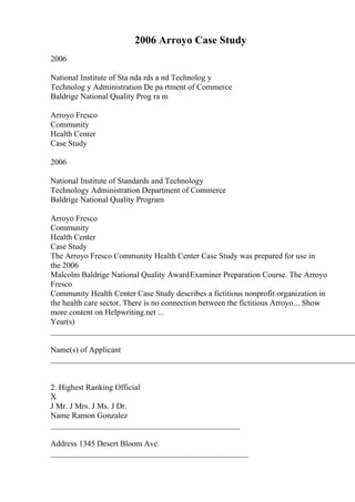 2006 Arroyo Case Study
2006
National Institute of Sta nda rds a nd Technolog y
Technolog y Administration De pa rtment of Commerce
Baldrige National Quality Prog ra m
Arroyo Fresco
Community
Health Center
Case Study
2006
National Institute of Standards and Technology
Technology Administration Department of Commerce
Baldrige National Quality Program
Arroyo Fresco
Community
Health Center
Case Study
The Arroyo Fresco Community Health Center Case Study was prepared for use in
the 2006
Malcolm Baldrige National Quality AwardExaminer Preparation Course. The Arroyo
Fresco
Community Health Center Case Study describes a fictitious nonprofit organization in
the health care sector. There is no connection between the fictitious Arroyo... Show
more content on Helpwriting.net ...
Year(s)
____________________________________________________________________________
Name(s) of Applicant
____________________________________________________________________________
2. Highest Ranking Official
X
J Mr. J Mrs. J Ms. J Dr.
Name Ramon Gonzalez
_______________________________________________
Address 1345 Desert Bloom Ave.
_________________________________________________
 