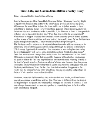 Time, Life, and God in John Milton s Poetry Essay
Time, Life, and God in John Milton s Poetry
John Milton s poems, How Soon Hath Time and When I Consider How My Light
Is Spent both focus on life and how the time we are given is or should be spent.
Milton uses the word How in both the titles and I cant help but wonder Is there
something to examine there? How by itself is a question of is it possible, and if so
then what needs to be done to make it possible. It, in this case is time: Is time possible
or better yet, is it possible to stop time? If so then how will it be accomplished?
What needs to happen to cause time to stop? Milton uses the speaker in this poem to
explain a way of looking at time and how quickly time really does fly by. In these two
poems the speakers refer to ... Show more content on Helpwriting.net ...
The dictionary refers to time as, A nonspatial continuum in which events occur in
apparently irreversible succession from the past through the present to the future.
(Dictionary). Apparently irreversible , this statement is interesting because using
the word apparently still leaves some room for question. Word does that mean?
Does that mean we can change time or the events that have occurred in that time?
Milton doesn t seem to think that is possible. Because Milton further emphasizes
his point when in the first line he personifies time but this time referring to time as
the thief of youth, which reflects somewhat of a bitter tone because time has passed
so quickly. This personification the thief if youth also parallels and agrees with the
dictionary definition of time, the fact that time is irreversible. It appears to the
reader that the speaker is very bitter about time passing so quickly and perhaps he
feels as if his time has been stolen from him.
However, the writer in line twelve also refers to time as a leader, which reflects a
tone of acceptance toward time and his fate. This tone is different from the tone at
the beginning of the poem. The speaker has changed his tone and it seems as if this
tone change has occurred because the speaker is considering how he believes his
short time should be spent.
 