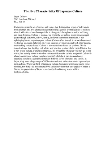 The Five Characteristics Of Japanese Culture
Japan Culture
SSG Lomberk, Michael
SLC 501 17
Culture is a specific set of morals and values that distinguish a group of individuals
from another. The five characteristics that define a culture are that culture is learned,
shared with others, based on symbols, it s integrated throughout a nation and lastly
can have dynamic. Culture is learned, we primarily see culture taught in adolescent
years through our peers, school, family, and even sometimes the media. Your
upbringing has an impact on your culture. Culture often shared, it s a social construct.
To learn a language, behavior, or even a tradition we must interact with other people,
thus making culture shared. Culture is also sometimes based on symbols. We in
America know that the flag, red, white, and blue is a symbol of the United States, this
a part of our culture. Culture is integrated, it s brought to wherever you may go in the
world, it s usually mixed with other cultures which make culture integrated. Culture is
also dynamic; your culture can always modify slightly, it can always change.
Japanese culture is a complex system of different layers of morals and values. In
Japan, they have a huge range of different morals and values that make Japan unique
in its culture. When we think of Japanese culture, Samurai warriors and sushi, come
to mind, but there s so much more about the culture than that. The capital of Japan is
Tokyo, the population of Japan is one hundred and twenty seven million.
(iml.jou.ufl.edu,
 