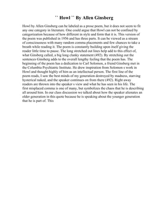 `` Howl `` By Allen Ginsberg
Howl by Allen Ginsberg can be labeled as a prose poem, but it does not seem to fit
any one category in literature. One could argue that Howl can not be confined by
categorization because of how different in style and form that it is. This version of
the poem was published in 1956 and has three parts. It can be viewed as a stream
of consciousness with many random comma placements and few chances to take a
breath while reading it. The poem is constantly building upon itself giving the
reader little time to pause. The long stretched out lines help add to this effect of,
what Ginsberg called, a big long clanky statement (492). By stretching out the
sentences Ginsberg adds to the overall lengthy feeling that the poem has. The
beginning of the poem has a dedication to Carl Solomon, a friend Ginsberg met in
the Columbia Psychiatric Institute. He drew inspiration from Solomon s work in
Howl and thought highly of him as an intellectual person. The first line of the
poem reads, I saw the best minds of my generation destroyed by madness, starving
hysterical naked, and the speaker continues on from there (492). Right away
readers are thrown into the speaker s view and what he has seen in his life. The
first misplaced comma is one of many, but symbolizes the chaos that he is describing
all around him. In our class discussion we talked about how the speaker alienates an
older generation in this quote because he is speaking about the younger generation
that he is part of. This
 