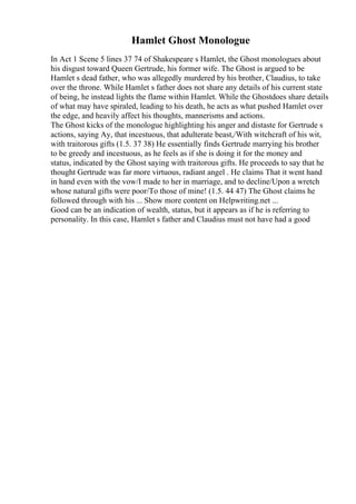 Hamlet Ghost Monologue
In Act 1 Scene 5 lines 37 74 of Shakespeare s Hamlet, the Ghost monologues about
his disgust toward Queen Gertrude, his former wife. The Ghost is argued to be
Hamlet s dead father, who was allegedly murdered by his brother, Claudius, to take
over the throne. While Hamlet s father does not share any details of his current state
of being, he instead lights the flame within Hamlet. While the Ghostdoes share details
of what may have spiraled, leading to his death, he acts as what pushed Hamlet over
the edge, and heavily affect his thoughts, mannerisms and actions.
The Ghost kicks of the monologue highlighting his anger and distaste for Gertrude s
actions, saying Ay, that incestuous, that adulterate beast,/With witchcraft of his wit,
with traitorous gifts (1.5. 37 38) He essentially finds Gertrude marrying his brother
to be greedy and incestuous, as he feels as if she is doing it for the money and
status, indicated by the Ghost saying with traitorous gifts. He proceeds to say that he
thought Gertrude was far more virtuous, radiant angel . He claims That it went hand
in hand even with the vow/I made to her in marriage, and to decline/Upon a wretch
whose natural gifts were poor/To those of mine! (1.5. 44 47) The Ghost claims he
followed through with his ... Show more content on Helpwriting.net ...
Good can be an indication of wealth, status, but it appears as if he is referring to
personality. In this case, Hamlet s father and Claudius must not have had a good
 