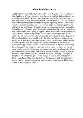 Gold Rush Narrative
Gold Rush Slavery, Gold Rush, what s next?! Mom, dad, and I have never known
what freedom is. We have been sent from slavery to the Gold Rush, my family has
never been treated well. When we were slaves we worked for nine whole years,
then we got sent to were the miners worked... It s November 27, 1861, and the cold
weather has already been really bad for everyone, especially miners. Our owner is
one of the meanest ones there are. If he sees you take a one minute break then he
will yell at you with his very disruptive voice. He gives us the supplies we need to
find gold but it s still super rough. The miners all have to work 24/7. My mom is the
most curious about what s going to happen... Show more content on Helpwriting.net ...
Hear that? Dad hit something with his shovel. There was a big loud noise were
Dad hit the dirt with his shovel. We all looked at each other and started digging, it
felt like a hour before we were able to dig the thing out. When we looked at what
we dug out, it was like we were looking at a treasure chest full of a million dollars.
We had dug out a huge gold nugget! We knew we had to show our owner, he
would be so happy. But we wouldn t feel any better about it. After we had showed
the gold nugget to our owner we went right back to work, but the owner was very
proud of what he got. I told him that it weighted exactly nine whole pounds! When
we got out of the owners lodge back into the bitter cold snow I thought to myself,
Shouldn t we get a reward for that? The next day when I woke up I saw a pile of
thing layed out in the mine, gold specks, change of clothes, first, and one more
thing, a map. I asked Dad what the stuff was for. Dad answered, It s the things we
need to escape. I argued Last time we tried to escape, we got caught. Then, Mom
chimed in, But the guards aren t
 