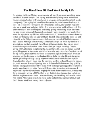 The Benefitions Of Hard Work In My Life
As a young child, my Mother always would tell me; If you want something work
hard for it. It s that simple. That saying was constantly being stated around the
house when my brother or I would want to achieve a certain goal in school, sports
or anything. This saying has transformed me over the years into the hard worker
that I am to this day. Throughout my life coaches, family, and teachers regularly
told me to work hard and give 100% effort no matter what and I will succeed. The
characteristic of hard working and constantly giving outstanding effort describes
me as a person immensely because I consistently strive to achieve my goals. Ever
since the age of ten, my Mother told me do chores if I wanted extra money in order
to buy anything my little ten year old heart desired. She composed a chore list and
pinned it to the fridge for me to earn a little money, but only if I did the task the
best I could. Although somehow my Mother can always tell when my brother or I
aren t giving our full potential. How? I am still unsure to this day, but we never
wanted the repercussions that came if one of us got caught slacking. Despite
giving 100% effort and completing the chores the best I could for money seemed
great, I happened to have what seemed to be a mile long chore list. Overtime out of
all my chores, I realized that my main income from ages ten to fourteen involved
scooping up the dog poop in our backyard for a dollar per pile. Despite the gross
appeal, picked up the dog s poop happened to become a steady income rapidly.
Everyday after school I made sure the yard was spotless so I could earn my money.
As years went on, I stopped getting paid to do household chores and they quickly
became an expectation since I live there. With no longer getting paid to do chores I
would soon have to get a job. Eventually I got a job, it was this past summer, I
helped bail hay for my uncle and helping out on his farm when needed. I made sure
I was constantly giving a 100% effort to get that job done because that s what my
Mother taught me to do. Since I was consistently hard working, he knew he could
rely on me. Although a household chore and a real job may seem different, I feel
that I should work hard on any chore or job no
 