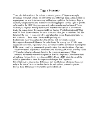 Togo s Economy
Years after independence, the politico economic system of Togo was strongly
influenced by French settlers, not only in the field of foreign trade and investment in
export goods but also in the monetary and budgetary policies. At that time, Togo s
economy was prosperous and its macroeconomic aggregates showed signs of growth.
Afterward in the 1980 90s, exogenous and endogenous factors had caused Togo s
economy to stagnate. Among these factors were the deterioration of the terms of
trade, the suspension of development aid from Bretton Woods Institutions (BWIs),
the CFA franc devaluation and the socio economic crisis, just to mention a few. The
failure of the four (4) consecutive five year plans had been a determining factor to
this economic ... Show more content on Helpwriting.net ...
Furthermore, many researches show the intrinsic link between Economic
Development Patterns (EDPs) and the reduction of the poverty rate. HPAEs most
successful economies, especially China, have attested of this correlation meaning that
EDPs impact positively on economic growth cutting down the incidence of poverty.
To corroborate this argument as an example, the modeling of Chinese economy in the
1978 s reforms had greatly contributed to the economic recovery of China.
Therefore, beyond the economic cooperation that links Togo and China in the areas
of trade and Foreign Direct Investments (FDIs), China s EDP might be one of the
solution approaches to solve development challenges that Togo faces.
Nevertheless, it is obvious that differences may exist between China and Togo, not
only in the size of the economy but also in the political and economic systems.
Should these differences be relevant to question the EDP
 
