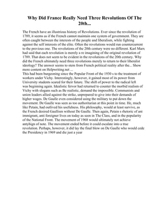 Why Did France Really Need Three Revolutions Of The
20th...
The French have an illustrious history of Revolutions. Ever since the revolution of
1789, it seems as if the French cannot maintain one system of government. They are
often caught between the interests of the people and liberalism, while fighting
against the self interests of the elite. Often the revolutions would run countercurrent
to the previous one. The revolutions of the 20th century were no different. Karl Marx
had said that each revolution is merely a re imagining of the original revolution of
1789. That does not seem to be evident in the revolutions of the 20th century. Why
did the French ultimately need three revolutions merely to return to their liberalist
ideology? The answer seems to stem from French political reality after the... Show
more content on Helpwriting.net ...
This had been burgeoning since the Popular Front of the 1930 s to the treatment of
workers under Vichy. Interestingly, however, it gained most of its power from
University students scared for their future. The shift of power to the radical left
was beginning again. Idealistic fervor had returned to counter the morbid realism of
Vichy with slogans such as Be realistic, demand the impossible. Communists and
union leaders allied against the strike, unprepared to give into their demands of
higher wages. De Gaulle even considered using the military to put down the
movement. De Gaulle was seen as too authoritarian at this point in time. He, much
like Petain, had outlived his usefulness. His philosophy, would at least survive, as
the French desired Gaullism without De Gaulle. Then again, Petain s rhetoric of ant
immigrant, anti foreigner lives on today as seen in The Class, and in the popularity
of the National Front. The movement of 1968 would ultimately not achieve
antyhign of note. The movement ended before it could escalate into a true
revolution. Perhaps, however, it did lay the final blow on De Gaulle who would cede
the Presidency in 1969 and die just a year
 