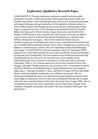 Exploratory Qualitative Research Paper
ASSIGNMENT #2 Through exploratory qualitative research and measurable
quantitative research, I will be discussing a final research document which will
consider implications of how thought processes work as well as progression groups,
and unique techniques through counseling will be applied to substance abuse, as
well as addressing how the thought process works and how emotions play a large
impact on personal recovery. In the Qualitative researcharticle titled A Cognitive
Behavioral Approach to Client Anxiety, Anger, Depression, and Guilt Kevin C.
Murphy (1980) discusses how counselors are often trying to find ways to address
ways to reach a client to help them through the thought process, through using
different therapeutic techniques... Show more content on Helpwriting.net ...
Another strategy goes into helping the client create a mental shield around them that
can t be broken down (Schimmel Jacobs, 2011). Other concepts that a counselor may
address is cultural aspects. (Jacobs, 2011) In a Qualitative article titled Managing
racial anger: A Critical Skill in Cultural Competence Alexis D. Abernethy (1995)
addresses how some ethnic populations may come to a therapy session having anger
as being the main complication. The issue might revolve around job discrimination,
job dissatisfaction etc. However, the counselor may show empathy before
understanding the client s situation or perspective, which may create a dilemma
(Abernethy, 1995, p. 97). Cultural aspects are not the only concept for those who
struggle with anger, Gender experience may also play a role. In a quantitative article
titled Sex Difference in the Relationship of Anger and Depression: an Empirical
Study Jody L. Newman, Elizabeth A. Gray, and Dale R. Fuqua (1999) go into detail
about a study that had been conducted on two different inventories. The two
inventories calculated the mean score between sexes and found that women scored
much higher on depression, however there was no difference between the six anger
scales that were considered between the sexes (Newman, Gray, Fuqua, 1999). Also in
consideration between the sexes a quantitative article titled Issues of anger in the
workplace; do gender and gender role matter? By Irene Gianakos (2002) goes into
detail about a
 