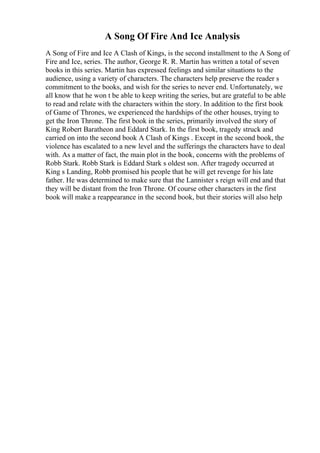 A Song Of Fire And Ice Analysis
A Song of Fire and Ice A Clash of Kings, is the second installment to the A Song of
Fire and Ice, series. The author, George R. R. Martin has written a total of seven
books in this series. Martin has expressed feelings and similar situations to the
audience, using a variety of characters. The characters help preserve the reader s
commitment to the books, and wish for the series to never end. Unfortunately, we
all know that he won t be able to keep writing the series, but are grateful to be able
to read and relate with the characters within the story. In addition to the first book
of Game of Thrones, we experienced the hardships of the other houses, trying to
get the Iron Throne. The first book in the series, primarily involved the story of
King Robert Baratheon and Eddard Stark. In the first book, tragedy struck and
carried on into the second book A Clash of Kings . Except in the second book, the
violence has escalated to a new level and the sufferings the characters have to deal
with. As a matter of fact, the main plot in the book, concerns with the problems of
Robb Stark. Robb Stark is Eddard Stark s oldest son. After tragedy occurred at
King s Landing, Robb promised his people that he will get revenge for his late
father. He was determined to make sure that the Lannister s reign will end and that
they will be distant from the Iron Throne. Of course other characters in the first
book will make a reappearance in the second book, but their stories will also help
 