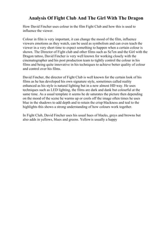 Analysis Of Fight Club And The Girl With The Dragon
How David Fincher uses colour in the film Fight Club and how this is used to
influence the viewer.
Colour in film is very important, it can change the mood of the film, influence
viewers emotions as they watch, can be used as symbolism and can even teach the
viewer in a very short time to expect something to happen when a certain colour is
shown. The Director of Fight club and other films such as Se7en and the Girl with the
Dragon tattoo, David Fincher is very well known for working closely with the
cinematographer and his post production team to tightly control the colour in his
films and being quite innovative in his techniques to achieve better quality of colour
and control over his films.
David Fincher, the director of Fight Club is well known for the certain look of his
films as he has developed his own signature style, sometimes called reality
enhanced as his style is natural lighting but in a new almost HD way. He uses
techniques such as LED lighting, the films are dark and dank but colourful at the
same time. As a usual template it seems he de saturates the picture then depending
on the mood of the scene he warms up or cools off the image often times he uses
blue in the shadows to add depth and to retain the crisp blackness and teal to the
highlights this shows a strong understanding of how colours work together.
In Fight Club, David Fincher uses his usual hues of blacks, greys and browns but
also adds in yellows, blues and greens. Yellowis usually a happy
 
