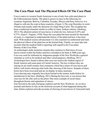 The Coca Plant And The Physical Effects Of The Coca Plant
Coca is native to western South American is one of only four cultivated plants in
the Erthroxylacease family. The plant is grown in mass in the following six:
countries Argentina, Bolivia, Colombia, Ecuador, Mexico and Peru; however, it is
illegal to cultivate the crop in these countries. (Figure 1) The crop flourishes in warm
climates and usually under the direction of a large Drug Cartel. The cocaplant has
been a traditional stimulant similar to coffee in many Andean cultures. (Stolberg,
2011) The alkaloid content of coca leaves is relatively low, between 0.25% and
0.77%. (Juan C. Negrete, 1978). Since the coca plant has been around for thousands
of years, it s important to understand the history of the plant and how it has been
used. With medical science advancement it is also essential we understand and track
the physical effects of the plant has on the human body. Finally, we must take into
account what the medical field is reporting with regard to the Coca plant.
History of the Coca Plant
As archeologist study mummies remains they continue to find traces of coca
leaves extract within the bodies and have recorded as far back at 3000 years ago.
Coca was used for millennia by indigenous people of the New World das a general
stimulate as well as for medical and other varied purposes. (Stolberg, 2011)
Archeologist have found evidence that coca was used in the Andean region of
South America and some parts of Central America. The key evidence they are
relying on are small ceramic lime containers which have traces of coca leaves and
follow wall stories showing what looks like chewing of the leaves. Samples of these
bowls have been excavated and are on display in many museums.
Coca chewing may originally have been limited to the eastern Andes before its
introduction to the Inca. (Stolberg, 2011) During the Inca rule, it was known that
coca was for the elite such as the priest. One more example of social status
throughout history and separation of classes .
Fast forward to the early European explores and the New World era. As we have
journals and diaries to rely on the historical account of what happened during this
time; Italian explorers provide accounts of chewing of coca leaves in Venezuela back
 