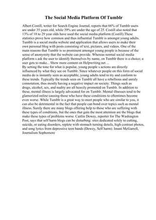 The Social Media Platform Of Tumblr
Albert Costill, writer for Search Engine Journal, reports that 66% of Tumblr users
are under 35 years old, while 39% are under the age of 25. Costill also noted that
13% of 18 to 29 year olds have used the social media platform (Costill).These
statistics prove how common and thus influential Tumblr is amongst young adults.
Tumblr is a social media website and application that allows users to make their
own personal blog with posts consisting of text, pictures, and videos. One of the
main reasons that Tumblr is so prominent amongst young people is because of the
sense of anonymity that the website can provide. Whereas normal social media
platform s ask the user to identify themselves by name, on Tumblr there is a choice; a
user gets to make... Show more content on Helpwriting.net ...
By setting the tone for what is popular, young people s actions are directly
influenced by what they see on Tumblr. Since whatever people on this form of social
media do is instantly seen as acceptable, young adults tend to try and conform to
these trends. Typically the trends seen on Tumblr all have a rebellious and unruly
connotation, thus mostly having a negative impact on society. Things such as
drugs, alcohol, sex, and nudity are all heavily promoted on Tumblr. In addition to
these, mental illness is largely advocated for on Tumblr. Mental illnesses tend to be
glamorized online causing those who have these conditions to oftentimes become
even worse. While Tumblr is a great way to meet people who are similar to you, it
can also be detrimental in the fact that people can bond over topics such as mental
illness. Surely there are many blogs offering help to those who are suffering with
these types of conditions, but the ones that gain the most attention are the blogs that
make these types of problems worse. Caitlin Dewey, reporter for The Washington
Post, says that self harm blogs can be disturbing: sites dedicated solely to cutting,
suicide, or eating disorders, replete with stomach turning details, high contrast photos,
and song lyrics from depressive teen bands (Dewey, Self harm). Imani McGarrell,
Journalism Sophomore
 