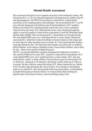 Mental Health Assessment
My assessment took place on two separate occasions in the community setting. The
first patient R.J. is a 76 year old male diagnosed with hypertension, diabetes type II,
and hyperlipidemia. The SPICES assessment reviled that R.J. needed further
assessment of his sleeping patterns and arthralgia. The second patient M.T. is an 80
year old male diagnosed with diabetes type II and dyslipidemia. M.T. needed a
further assessment of his sleeping patterns and he also uses a cane to ambulate
when he leaves the house. R.J. indicated that he has issues sleeping through the
night; to assess his quality of sleep and his sleep pattern I used the Pittsburgh Sleep
Quality Index (PSQI). This tool measured R.J. s sleep habits over the past month.
His total global PSQI score was 5 indicating that he is a poor sleeper. During the
assessment R.J. stated that it takes him fifteen to twenty minutes to fall asleep and
on some days he wakes up about twice to urinate. R.J. also mentioned that he takes
long naps during the day. The following interventions were discussed: no caffeine
before bedtime, avoid eating or drinking at least 3 hours before bedtime, and to limit
his day... Show more content on Helpwriting.net ...
like R.J. was having difficulties sleeping throughout the night due to nocturia. I
also used the PSQI tool to assess M.T. s quality of sleep and his sleep pattern. M.T.
s total global PSQI score was 5, qualifying him as a poor sleeper. M.T. does not
drink alcohol, smoke, or drink caffeine. On most days he goes to bed around 9:30
or 10:00 p.m., taking up to 30 minutes to fall asleep, and he wakes up at 7:00 a.m.
everyday. On days when he cannot fall asleep, M.T. drinks chamomile tea. Similar
to R.J. he takes naps during the day in his recliner. In an attempt to immediately
improve his sleep M.T. and I discussed the following interventions: avoid drinking
tea right before going to bed (no drinks 3 to 4 hours before bed), limiting his
daytime naps to less than two hours, and avoid falling asleep in his
 