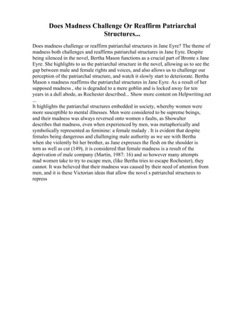 Does Madness Challenge Or Reaffirm Patriarchal
Structures...
Does madness challenge or reaffirm patriarchal structures in Jane Eyre? The theme of
madness both challenges and reaffirms patriarchal structures in Jane Eyre. Despite
being silenced in the novel, Bertha Mason functions as a crucial part of Bronte s Jane
Eyre. She highlights to us the patriarchal structure in the novel, allowing us to see the
gap between male and female rights and voices, and also allows us to challenge our
perception of the patriarchal structure, and watch it slowly start to deteriorate. Bertha
Mason s madness reaffirms the patriarchal structures in Jane Eyre. As a result of her
supposed madness , she is degraded to a mere goblin and is locked away for ten
years in a dull abode, as Rochester described... Show more content on Helpwriting.net
...
It highlights the patriarchal structures embedded in society, whereby women were
more susceptible to mental illnesses. Men were considered to be supreme beings,
and their madness was always reversed onto women s faults, as Showalter
describes that madness, even when experienced by men, was metaphorically and
symbolically represented as feminine: a female malady . It is evident that despite
females being dangerous and challenging male authority as we see with Bertha
when she violently bit her brother, as Jane expresses the flesh on the shoulder is
torn as well as cut (149), it is considered that female madness is a result of the
deprivation of male company (Martin, 1987: 16) and so however many attempts
mad women take to try to escape men, (like Bertha tries to escape Rochester), they
cannot. It was believed that their madness was caused by their need of attention from
men, and it is these Victorian ideas that allow the novel s patriarchal structures to
repress
 