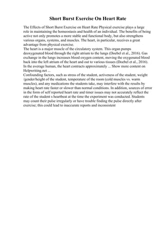 Short Burst Exercise On Heart Rate
The Effects of Short Burst Exercise on Heart Rate Physical exercise plays a large
role in maintaining the homeostasis and health of an individual. The benefits of being
active not only promotes a more stable and functional body, but also strengthens
various organs, systems, and muscles. The heart, in particular, receives a great
advantage from physical exercise.
The heart is a major muscle of the circulatory system. This organ pumps
deoxygenated blood through the right atrium to the lungs (Doebel et al., 2016). Gas
exchange in the lungs increases blood oxygen content, moving the oxygenated blood
back into the left atrium of the heart and out to various tissues (Doebel et al., 2016).
In the average human, the heart contracts approximately ... Show more content on
Helpwriting.net ...
Confounding factors, such as stress of the student, activeness of the student, weight
/gender/height of the student, temperature of the room (cold muscles vs. warm
muscles), and any medications the students take, may interfere with the results by
making heart rate faster or slower than normal conditions. In addition, sources of error
in the form of self reported heart rate and timer issues may not accurately reflect the
rate of the student s heartbeat at the time the experiment was conducted. Students
may count their pulse irregularly or have trouble finding the pulse directly after
exercise; this could lead to inaccurate reports and inconsistent
 