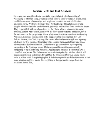 Jordan Peele Get Out Analysis
Have you ever considered why you feel a powerful desire for horror films?
According to Stephen King, we crave horror films to show we are not afraid, to re
establish our sense of normality, and to give an outlet to our anti civilization
emotions. (Why We Crave Horror Films) Jordan Peele s film challenges white
people, who live in social environments, protected and isolated from racebased stress.
They re provided with racial comfort, yet they have a lower tolerance for racial
pressure. Jordan Peele s film, deals with the more common forms of racism, but it
focuses more on the progressive liberal whites and how they contribute to silencing
African Americans, causing them to be trapped in the sunken place. Get Out
follows the story of Chris, a young black man who has been dating Rose, a young
white girl for five months. Rose takes Chris to meet her parents Missy and Dean
who seem totally normal at first. Chris starts to get creeped out by everything
happening at the Armitage house. Chris wonders if these things are actually
happening or he is just being paranoid. According to critiques the film Get Out is
classified as a horror film. Missy uses hypnosis to deprive her victims of their will
causing zombie ism in the film. In Get Out, the protagonist Chris, a young black
man, is a New York City photographer. I feel that anyone who finds themselves in the
same situation as Chris would do everything in their power to escape from the
evildoers. In the film,
 