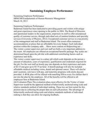 Sustaining Employee Performance
Sustaining Employee Performance
HRM/300 Fundamentals of Human Resource Management
March 18, 2013
Sustaining Employee Performance
Baderman Island has been dedicated to providing guests and visitors with unique
and great experiences since opening to the public in 2004. The Board of Directors
and operational leaders in the organization, empowers its staff to offer unsurpassed
quality of customer service, through individual acts of random kindness and specialty
services (University of Phoenix, 2012). Exceptional customer service is a top priority
of the management and staff at Baderman Island. The resort offers numerous
accommodations at prices that are affordable for every budget. Each individual
position within this company adds ... Show more content on Helpwriting.net ...
The visitor s center supervisor and wait staff are both a very important addition to
the resort. All employees are offered an exceptional benefits package. Pay scales are
determined based upon the job title with additional contributing factors such as
experience and skills.
The visitor s center supervisor is a salary job which scale depends on the person s
amount of education, years of experience, qualification and credentials required for
the job. For the wait staff an hourly pay rate depends on their experience and starts
at $2.13 and goes up to $5.75 an hour. A benefit package will also be included
affordable medical including vision, dental and optional cancer. There will also be
paid vacations, sick leave with pay, and maternity programs with onsite daycare
provided. A 401K plan will be offered with matching $50 to every five dollars that it
put into the plan by the employee. All of the benefits will be offered to all
employees here at Baderman Island.
Job Evaluation Plans The evaluation plans most effective for the Visitor s Center
Supervisor would be the appraisal method of behaviorally anchored rating scale and
relative standards method of individual ranking. These two are best suited for this
position due to collecting the proper data on each job position. The advantage of
behaviorally anchored rating scale and relative standards methods of individual
ranking is that they can allow for ongoing feedback,
 