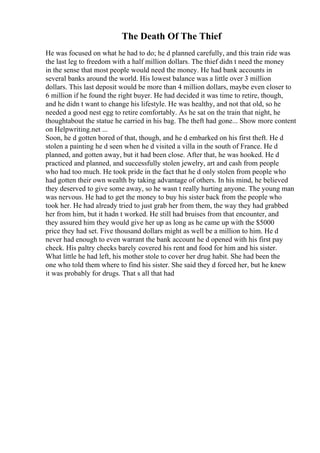 The Death Of The Thief
He was focused on what he had to do; he d planned carefully, and this train ride was
the last leg to freedom with a half million dollars. The thief didn t need the money
in the sense that most people would need the money. He had bank accounts in
several banks around the world. His lowest balance was a little over 3 million
dollars. This last deposit would be more than 4 million dollars, maybe even closer to
6 million if he found the right buyer. He had decided it was time to retire, though,
and he didn t want to change his lifestyle. He was healthy, and not that old, so he
needed a good nest egg to retire comfortably. As he sat on the train that night, he
thoughtabout the statue he carried in his bag. The theft had gone... Show more content
on Helpwriting.net ...
Soon, he d gotten bored of that, though, and he d embarked on his first theft. He d
stolen a painting he d seen when he d visited a villa in the south of France. He d
planned, and gotten away, but it had been close. After that, he was hooked. He d
practiced and planned, and successfully stolen jewelry, art and cash from people
who had too much. He took pride in the fact that he d only stolen from people who
had gotten their own wealth by taking advantage of others. In his mind, he believed
they deserved to give some away, so he wasn t really hurting anyone. The young man
was nervous. He had to get the money to buy his sister back from the people who
took her. He had already tried to just grab her from them, the way they had grabbed
her from him, but it hadn t worked. He still had bruises from that encounter, and
they assured him they would give her up as long as he came up with the $5000
price they had set. Five thousand dollars might as well be a million to him. He d
never had enough to even warrant the bank account he d opened with his first pay
check. His paltry checks barely covered his rent and food for him and his sister.
What little he had left, his mother stole to cover her drug habit. She had been the
one who told them where to find his sister. She said they d forced her, but he knew
it was probably for drugs. That s all that had
 