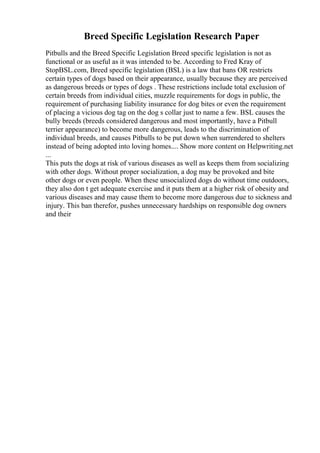 Breed Specific Legislation Research Paper
Pitbulls and the Breed Specific Legislation Breed specific legislation is not as
functional or as useful as it was intended to be. According to Fred Kray of
StopBSL.com, Breed specific legislation (BSL) is a law that bans OR restricts
certain types of dogs based on their appearance, usually because they are perceived
as dangerous breeds or types of dogs . These restrictions include total exclusion of
certain breeds from individual cities, muzzle requirements for dogs in public, the
requirement of purchasing liability insurance for dog bites or even the requirement
of placing a vicious dog tag on the dog s collar just to name a few. BSL causes the
bully breeds (breeds considered dangerous and most importantly, have a Pitbull
terrier appearance) to become more dangerous, leads to the discrimination of
individual breeds, and causes Pitbulls to be put down when surrendered to shelters
instead of being adopted into loving homes.... Show more content on Helpwriting.net
...
This puts the dogs at risk of various diseases as well as keeps them from socializing
with other dogs. Without proper socialization, a dog may be provoked and bite
other dogs or even people. When these unsocialized dogs do without time outdoors,
they also don t get adequate exercise and it puts them at a higher risk of obesity and
various diseases and may cause them to become more dangerous due to sickness and
injury. This ban therefor, pushes unnecessary hardships on responsible dog owners
and their
 