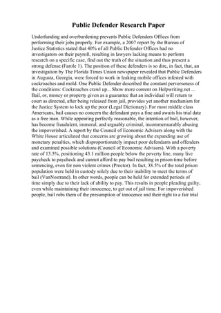 Public Defender Research Paper
Underfunding and overburdening prevents Public Defenders Offices from
performing their jobs properly. For example, a 2007 report by the Bureau of
Justice Statistics stated that 40% of all Public Defender Offices had no
investigators on their payroll, resulting in lawyers lacking means to perform
research on a specific case, find out the truth of the situation and thus present a
strong defense (Farole 1). The position of these defenders is so dire, in fact, that, an
investigation by The Florida Times Union newspaper revealed that Public Defenders
in Augusta, Georgia, were forced to work in leaking mobile offices infested with
cockroaches and mold. One Public Defender described the constant perverseness of
the conditions: Cockroaches crawl up... Show more content on Helpwriting.net ...
Bail, or, money or property given as a guarantee that an individual will return to
court as directed, after being released from jail, provides yet another mechanism for
the Justice System to lock up the poor (Legal Dictionary). For most middle class
Americans, bail causes no concern the defendant pays a fine and awaits his trial date
as a free man. While appearing perfectly reasonable, the intention of bail, however,
has become fraudulent, immoral, and arguably criminal, incommensurably abusing
the impoverished. A report by the Council of Economic Advisers along with the
White House articulated that concerns are growing about the expanding use of
monetary penalties, which disproportionately impact poor defendants and offenders
and examined possible solutions (Council of Economic Advisors). With a poverty
rate of 13.5%, positioning 43.1 million people below the poverty line, many live
paycheck to paycheck and cannot afford to pay bail resulting in prison time before
sentencing, even for non violent crimes (Proctor). In fact, 38.5% of the total prison
population were held in custody solely due to their inability to meet the terms of
bail (VanNostrand). In other words, people can be held for extended periods of
time simply due to their lack of ability to pay. This results in people pleading guilty,
even while maintaining their innocence, to get out of jail time. For impoverished
people, bail robs them of the presumption of innocence and their right to a fair trial
 