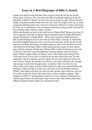 Essay on A Brief Biography of Billie G. Kanell
Greater love hath no man than this, that a man lay down his life for his friends.
(King James Version). This verse from the Bible is perfectly displayed in the life
and death of Billie G. Kanell. To those who do not know his story, Private Kanell is
simply considered another small town boy who went off to fight in the war, as many
young men did during that time, and never came back. However, to those who know
his story, he is considered a very courageous and heroic young manwho touched the
lives of many others with his selfless sacrifice.
Billie Gene Kanell was born in the small town of Poplar Bluff, Missouri on June 21,
1931 to parents John and Iva Kanell. Kanell attended school in Poplar Bluff from
Eugene Elementary to Poplar Bluff ... Show more content on Helpwriting.net ...
But, he did indeed pass the test and soon set off for Basic Training. It seemed like
the whole neighborhood came out to see him off at the train station the day he left,
and his sister Betty will always remember getting to ride on his shoulders one last
time before he left (Pruitt). Billie s father had given him a pearl revolver that he
took with him when he left that day (Thiele). Billie and his friend Jessie were sent
to Hawaii, where they went through Basic Training together and then went to
Japan. While in Japan, Billie was able to write a short letter home letting all his
loved ones know he was safe. It would be the last they heard from him. He was
supposed to attend a training school in Japan, but for some unknown reason was
sent to Korea instead. He wouldn t be in Korea very long at all before his strength
and courage would shine through and we would see what a true hero he was.
After a mere eleven days in Korea, Billie joined two other men named Mullen and
Rodriguez. Billie and the two other men were part of the 2th Infantry Division
(Pruitt). After being with these two men for only an hour, their outfit was sent out
five miles on patrol in front of the main lines to relieve another company. They
headed up to Hill 717, getting there at about 8 or 9 p.m. (Thiele). Positioned in a
machine gun bunker, the men began to get to know each other talking about their
different religious beliefs. Billie was a protestant while
 