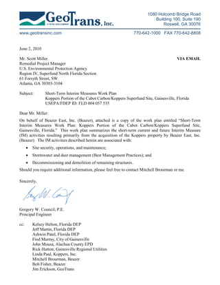 1080 Holcomb Bridge Road
                                                                              Building 100, Suite 190
                                                                                  Roswell, GA 30076

www.geotransinc.com                                                 770-642-1000 FAX 770-642-8808


June 2, 2010

Mr. Scott Miller                                                                          VIA EMAIL
Remedial Project Manager
U.S. Environmental Protection Agency
Region IV, Superfund North Florida Section
61 Forsyth Street, SW
Atlanta, GA 30303-3104

Subject:         Short-Term Interim Measures Work Plan
                 Koppers Portion of the Cabot Carbon/Koppers Superfund Site, Gainesville, Florida
                 USEPA/FDEP ID: FLD 004 057 535

Dear Mr. Miller:
On behalf of Beazer East, Inc. (Beazer), attached is a copy of the work plan entitled “Short-Term
Interim Measures Work Plan: Koppers Portion of the Cabot Carbon/Koppers Superfund Site,
Gainesville, Florida.” This work plan summarizes the short-term current and future Interim Measure
(IM) activities resulting primarily from the acquisition of the Koppers property by Beazer East, Inc.
(Beazer). The IM activities described herein are associated with:
      •   Site security, operations, and maintenance;
      •   Stormwater and dust management (Best Management Practices); and
      •   Decommissioning and demolition of remaining structures.
Should you require additional information, please feel free to contact Mitchell Brourman or me.

Sincerely,




Gregory W. Council, P.E.
Principal Engineer

cc:       Kelsey Helton, Florida DEP
          Jeff Martin, Florida DEP
          Ashwin Patel, Florida DEP
          Fred Murray, City of Gainesville
          John Mousa, Alachua County EPD
          Rick Hutton, Gainesville Regional Utilities
          Linda Paul, Koppers, Inc.
          Mitchell Brourman, Beazer
          Bob Fisher, Beazer
          Jim Erickson, GeoTrans
 