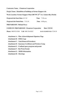 Contractor Name: Chemtron Corporation

Project Name: Demolition of buildings at former Koppers site

Work Location: Former Koppers Plant 200 NW 23rd Ave. Gainesville, Florida

Projected Job Start Date: 6/1/10            Time: 7:30 a.m.

Projected Job Finish Date: 7/31/10           Time: 4:00 p.m..

PREPARED BY: Michael Perry

COMPANY PREPARED BY: Chemtron Corporation                  Date: 5/22/10

Phone: 440.933.6348    Cell: 440.336-0262           DATE SUBMITTED:    5/24/10


  Attachment A – Plan Acknowledgement Signature Page
  Attachment B – OSHA Logs
  Attachment C – Tank Removal Procedures
  Attachment D – Insurance Certificate and Workers Comp
  Attachment E – Confined space program and permit
  Attachment F – Hot Work Permit
  Attachment G – MSDS Information
  Attachment H – Drawings




                                            Page 1 of 23
 