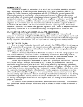 INTRODUCTION:
        The purpose of this HASP is to set forth, in an orderly and logical fashion, appropriate health and
safety procedures to be followed during onsite demolition activities at the former Koppers Facility in
Gainesville, Florida. During the performance of the task, this HASP identifies potential hazards which
Chemtron Corporation personnel and any sub contractors may be exposed to. Chemtron Corporation
personnel, and any sub contractors shall not participate in the performance of this task without having read
this plan in its entirety. This plan has been developed to be as complete as possible; however, should
conditions dictate revisions or additions to this plan, amendments shall be drafted, added, and distributed to
all persons involved with this plan. This plan works in concert with the Chemtron Corporate “Safety and
Health Plan”, OSHA standards CFR 1926, Environmental Protection Agency regulations, National Fire
Protection Association Codes, and any other applicable city or state codes. It shall be the prime contractor’s
responsibility to ensure that all of its subcontractors comply with the provisions set forth in this plan.

STATEMENT OF COMPANY’S SAFETY GOALS AND OBJECTIVES:
       Chemtron Corporation has a commitment to sound EH&S management, which is also and
expression of our concern for the physical health and safety of our employees, client employees and the well
being of our environment. Chemtron Corporation intends to remain a responsible health and safety manager
through compliance with all Federal, State, and Local health and safety regulations and requirements.

DESCRIPTION OF WORK:
         Prior to the start of project, the site specific heath and safety plan (SSHP) will be reviewed in a group
with all personnel involved on project. All personnel not involved in such meeting will review and sign the
SSHP prior to entering site. Chemtron will mobilize to site and set up all necessary signs, barricades and
equipment prior to the start of any work.
         There are 8 buildings and 2 tanks to be demolished and removed on this site. Heavy equipment such
as excavators and bobcats will be used to remove such buildings and structures. All buildings are to be
disassembled using a grapple attachment with an excavator and loaded into trucks for offsite disposal. The
tanks will be removed following the procedures set forth in Attachment C of this manual.
         The site has a known source contamination of Arsenic and Chrome in low concentrations. Also, this
site is located in a heavy residential and commercial area. Airborne dust is of a particular concern to
neighboring areas while work is being performed. While on site, all vehicles and equipment must observe
the best manageable practices of keeping dust to an absolute minimum. All roadways will be kept wet while
work is being performed. Also, areas where heavy equipment is working will be kept wet at all times where
the equipment is tracking and where the exhaust emanates from the equipment. A water truck is on site at
all times and will be utilized for this purpose. There is no need for the containment of such water as these
areas are currently exposed to rain and there are monitoring wells and waste water treatment on site. During
concrete breaking and brick breaking activities, the surfaces shall be wetted first to control dust emissions.
No building is being dropped at one time with wrecking balls or the like and they are being dismantled with
grapplers to avoid dust.
         All chemicals and environmental concerns have been removed from the buildings. All utilities have
been disconnected from the buildings. All buildings are to be removed to ground level and no digging is to
take place.




                                                   Page 2 of 23
 