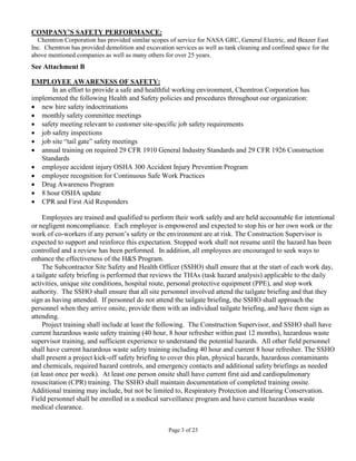 COMPANY’S SAFETY PERFORMANCE:
  Chemtron Corporation has provided similar scopes of service for NASA GRC, General Electric, and Beazer East
Inc. Chemtron has provided demolition and excavation services as well as tank cleaning and confined space for the
above mentioned companies as well as many others for over 25 years.
See Attachment B

EMPLOYEE AWARENESS OF SAFETY:
      In an effort to provide a safe and healthful working environment, Chemtron Corporation has
implemented the following Health and Safety policies and procedures throughout our organization:
• new hire safety indoctrinations
• monthly safety committee meetings
• safety meeting relevant to customer site-specific job safety requirements
• job safety inspections
• job site “tail gate” safety meetings
• annual training on required 29 CFR 1910 General Industry Standards and 29 CFR 1926 Construction
   Standards
• employee accident injury OSHA 300 Accident Injury Prevention Program
• employee recognition for Continuous Safe Work Practices
• Drug Awareness Program
• 8 hour OSHA update
• CPR and First Aid Responders

     Employees are trained and qualified to perform their work safely and are held accountable for intentional
or negligent noncompliance. Each employee is empowered and expected to stop his or her own work or the
work of co-workers if any person’s safety or the environment are at risk. The Construction Supervisor is
expected to support and reinforce this expectation. Stopped work shall not resume until the hazard has been
controlled and a review has been performed. In addition, all employees are encouraged to seek ways to
enhance the effectiveness of the H&S Program.
     The Subcontractor Site Safety and Health Officer (SSHO) shall ensure that at the start of each work day,
a tailgate safety briefing is performed that reviews the THAs (task hazard analysis) applicable to the daily
activities, unique site conditions, hospital route, personal protective equipment (PPE), and stop work
authority. The SSHO shall ensure that all site personnel involved attend the tailgate briefing and that they
sign as having attended. If personnel do not attend the tailgate briefing, the SSHO shall approach the
personnel when they arrive onsite, provide them with an individual tailgate briefing, and have them sign as
attending.
     Project training shall include at least the following. The Construction Supervisor, and SSHO shall have
current hazardous waste safety training (40 hour, 8 hour refresher within past 12 months), hazardous waste
supervisor training, and sufficient experience to understand the potential hazards. All other field personnel
shall have current hazardous waste safety training including 40 hour and current 8 hour refresher. The SSHO
shall present a project kick-off safety briefing to cover this plan, physical hazards, hazardous contaminants
and chemicals, required hazard controls, and emergency contacts and additional safety briefings as needed
(at least once per week). At least one person onsite shall have current first aid and cardiopulmonary
resuscitation (CPR) training. The SSHO shall maintain documentation of completed training onsite.
Additional training may include, but not be limited to, Respiratory Protection and Hearing Conservation.
Field personnel shall be enrolled in a medical surveillance program and have current hazardous waste
medical clearance.


                                                    Page 3 of 23
 