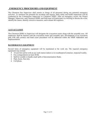 EMERGENCY PROCEDURES AND EQUIPMENT
The Chemtron Site Supervisor shall remain in charge of all personnel during any potential emergency
activities. To minimize the potential for accidents and injuries, daily safety and health inspections will be
conducted by the Construction Supervisor or Chemtron SSHO. After an emergency occurs, the Project
Manager, Supervisor, and Chemtron SSHO, and field team will participate in a briefing to discuss the event,
identify the causes, identify corrective measures, and evaluate the responses.




A) EVACUATION

The Chemtron SSHO or Supervisor will designate the evacuation routes along with the assembly area. All
employees shall be familiar with the evacuation routes and assembly area. Development of an evacuation
plan with rally point(s) and head count procedures will be addressed within the SSHP Addendum and
Implementation.


B) EMERGENCY EQUIPMENT

Several items of emergency equipment will be maintained at the work site. The required emergency
equipment may include:
   • 16-unit first aid kit with an eye wash station indoors or in weatherproof container, inspected weekly;
   • Fire extinguisher(s) (at least 20-B)
   • Spill kit suitable to handle small spills of decontamination fluids;
   • Pads, boom, floor dry;
   • Cell phone.




                                                Page 11 of 23
 