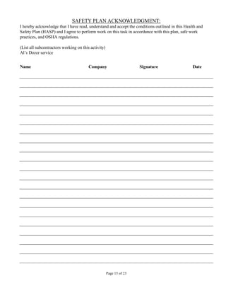 SAFETY PLAN ACKNOWLEDGMENT:
I hereby acknowledge that I have read, understand and accept the conditions outlined in this Health and
Safety Plan (HASP) and I agree to perform work on this task in accordance with this plan, safe work
practices, and OSHA regulations.

(List all subcontractors working on this activity)
Al’s Dozer service


Name                                    Company                      Signature                   Date




                                                     Page 15 of 23
 