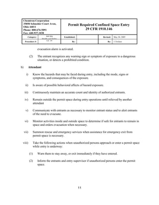 Chemtron Corporation
 35850 Schneider Court Avon,                    Permit Required Confined Space Entry
 Ohio 44011
 Phone: 800-676-5091                                      29 CFR 1910.146
 Fax: 440-937-1038
        Category:           Job Site        Established:                   Revised:   May 20, 2005
                        Health and Safety
      Procedure #:           CC 19                  By:                        By:    J. Erclauz


                     evacuation alarm is activated.

            (2)      The entrant recognizes any warning sign or symptom of exposure to a dangerous
                     situation, or detects a prohibited condition.

b)       Attendant

       i)     Know the hazards that may be faced during entry, including the mode, signs or
              symptoms, and consequences of the exposure.

      ii)     Is aware of possible behavioral affects of hazard exposure.

     iii)     Continuously maintain an accurate count and identity of authorized entrants.

     iv)      Remain outside the permit space during entry operations until relieved by another
              attendant

      v)      Communicate with entrants as necessary to monitor entrant status and to alert entrants
              of the need to evacuate.

     vi)      Monitor activities inside and outside space to determine if safe for entrants to remain in
              space and orders evacuation when necessary.

     vii)     Summon rescue and emergency services when assistance for emergency exit from
              permit space is necessary.

 viii)        Take the following actions when unauthorized persons approach or enter a permit space
              while entry is underway:

            (1)      Warn them to stay away, or exit immediately if they have entered.

            (2)      Inform the entrants and entry supervisor if unauthorized persons enter the permit
                     space.




                                                           11
 