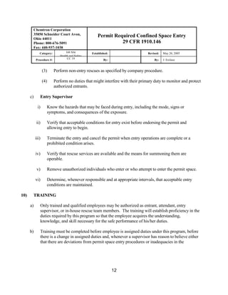 Chemtron Corporation
       35850 Schneider Court Avon,                   Permit Required Confined Space Entry
       Ohio 44011
       Phone: 800-676-5091                                     29 CFR 1910.146
       Fax: 440-937-1038
              Category:          Job Site        Established:                   Revised:   May 20, 2005
                             Health and Safety
           Procedure #:           CC 19                  By:                        By:    J. Erclauz


                  (3)     Perform non-entry rescues as specified by company procedure.

                  (4)     Perform no duties that might interfere with their primary duty to monitor and protect
                          authorized entrants.

      c)      Entry Supervisor

            i)      Know the hazards that may be faced during entry, including the mode, signs or
                    symptoms, and consequences of the exposure.

           ii)      Verify that acceptable conditions for entry exist before endorsing the permit and
                    allowing entry to begin.

           iii)     Terminate the entry and cancel the permit when entry operations are complete or a
                    prohibited condition arises.

           iv)      Verify that rescue services are available and the means for summoning them are
                    operable.

            v)      Remove unauthorized individuals who enter or who attempt to enter the permit space.

           vi)      Determine, whenever responsible and at appropriate intervals, that acceptable entry
                    conditions are maintained.

10)    TRAINING

      a)      Only trained and qualified employees may be authorized as entrant, attendant, entry
              supervisor, or in-house rescue team members. The training will establish proficiency in the
              duties required by this program so that the employee acquires the understanding,
              knowledge, and skill necessary for the safe performance of his/her duties.

      b)      Training must be completed before employee is assigned duties under this program, before
              there is a change in assigned duties and, whenever a supervisor has reason to believe either
              that there are deviations from permit space entry procedures or inadequacies in the




                                                                12
 