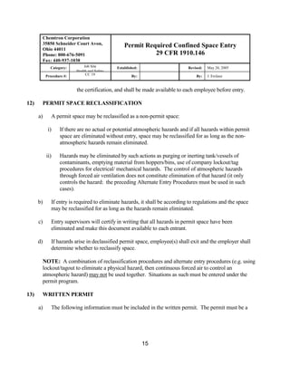 Chemtron Corporation
       35850 Schneider Court Avon,                Permit Required Confined Space Entry
       Ohio 44011
       Phone: 800-676-5091                                  29 CFR 1910.146
       Fax: 440-937-1038
             Category:        Job Site        Established:                    Revised:   May 20, 2005
                          Health and Safety
           Procedure #:        CC 19                  By:                         By:    J. Erclauz


                          the certification, and shall be made available to each employee before entry.

12)    PERMIT SPACE RECLASSIFICATION

      a)      A permit space may be reclassified as a non-permit space:

            i)    If there are no actual or potential atmospheric hazards and if all hazards within permit
                  space are eliminated without entry, space may be reclassified for as long as the non-
                  atmospheric hazards remain eliminated.

           ii)    Hazards may be eliminated by such actions as purging or inerting tank/vessels of
                  contaminants, emptying material from hoppers/bins, use of company lockout/tag
                  procedures for electrical/ mechanical hazards. The control of atmospheric hazards
                  through forced air ventilation does not constitute elimination of that hazard (it only
                  controls the hazard: the preceding Alternate Entry Procedures must be used in such
                  cases).

      b)      If entry is required to eliminate hazards, it shall be according to regulations and the space
              may be reclassified for as long as the hazards remain eliminated.

      c)      Entry supervisors will certify in writing that all hazards in permit space have been
              eliminated and make this document available to each entrant.

      d)      If hazards arise in declassified permit space, employee(s) shall exit and the employer shall
              determine whether to reclassify space.

       NOTE: A combination of reclassification procedures and alternate entry procedures (e.g. using
       lockout/tagout to eliminate a physical hazard, then continuous forced air to control an
       atmospheric hazard) may not be used together. Situations as such must be entered under the
       permit program.

13)    WRITTEN PERMIT

      a)      The following information must be included in the written permit. The permit must be a




                                                             15
 