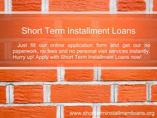 Short Term Installment Loans Just fill our online application form and get our no paperwork, no fees and no personal visit services instantly. Hurry up! Apply with Short Term Installment Loans now! www.shortterminstallmentloans.org 
