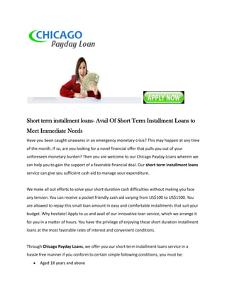 Short term installment loans- Avail Of Short Term Installment Loans to
Meet Immediate Needs
Have you been caught unawares in an emergency monetary crisis? This may happen at any time
of the month. If so, are you looking for a novel financial offer that pulls you out of your
unforeseen monetary burden? Then you are welcome to our Chicago Payday Loans wherein we
can help you to gain the support of a favorable financial deal. Our short term installment loans
service can give you sufficient cash aid to manage your expenditure.


We make all out efforts to solve your short duration cash difficulties without making you face
any tension. You can receive a pocket friendly cash aid varying from US$100 to US$1500. You
are allowed to repay this small loan amount in easy and comfortable installments that suit your
budget. Why hesitate! Apply to us and avail of our innovative loan service, which we arrange it
for you in a matter of hours. You have the privilege of enjoying these short duration installment
loans at the most favorable rates of interest and convenient conditions.


Through Chicago Payday Loans, we offer you our short term installment loans service in a
hassle free manner if you conform to certain simple following conditions, you must be:
       Aged 18 years and above
 
