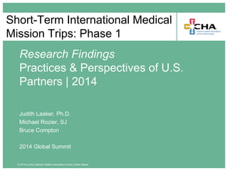 © 2014 by the Catholic Health Association of the United States
Short-Term International Medical
Mission Trips: Phase 1
Research Findings
Practices & Perspectives of U.S.
Partners | 2014
Judith Lasker, Ph.D.
Michael Rozier, SJ
Bruce Compton
2014 Global Summit
 