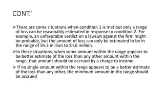 CONT.’
There are some situations when condition 1 is met but only a range
of loss can be reasonably estimated in response to condition 2. For
example, an unfavorable verdict on a lawsuit against the firm might
be probable, but the amount of loss can only be estimated to be in
the range of Sh.3 million to Sh.6 million.
In these situations, when some amount within the range appears to
be better estimate of the loss than any other amount within the
range, that amount should be accrued by a charge to income.
 If no single amount within the range appears to be a better estimate
of the loss than any other, the minimum amount in the range should
be accrued
 