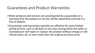 Guarantees and Product Warranties
Most products and services are accompanied by a guarantee or a
warranty that the product or service will be advertised and that it is
free of defects.
Guarantees and warranties typically are effective for some limited
period of time, such as 90 days or one year, during which the seller or
manufacturer will repair or replace the product without charge or will
refund some, all, or even more than the original purchase price
 