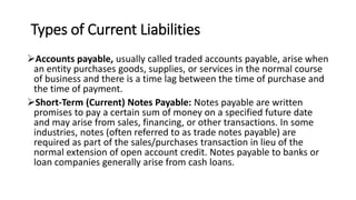 Types of Current Liabilities
Accounts payable, usually called traded accounts payable, arise when
an entity purchases goods, supplies, or services in the normal course
of business and there is a time lag between the time of purchase and
the time of payment.
Short-Term (Current) Notes Payable: Notes payable are written
promises to pay a certain sum of money on a specified future date
and may arise from sales, financing, or other transactions. In some
industries, notes (often referred to as trade notes payable) are
required as part of the sales/purchases transaction in lieu of the
normal extension of open account credit. Notes payable to banks or
loan companies generally arise from cash loans.
 