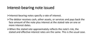 Interest-bearing note issued
Interest-bearing notes specify a rate of interest.
The debtor receives cash, other assets, or services and pays back the
face amount of the note plus interest at the stated rate on one or
more interest dates.
When the stated rate approximately reflects the note’s risk, the
stated and effective interest rates are the same. This is the usual case.
 