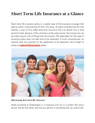 Short Term Life Insurance at a Glance

Short term life insurance policy is a special type of life insurance coverage that
expires within a short period of time. The terms of policy normally lasts for few
months, a year or five unlike long term insurance that can extend over a long
period of time. Because of the shortness of the policy terms, the insurers do not
normally require a lot of things from the insured. The application for this type of
insurance policy does not take time to be approved. In most circumstances, no
medical tests are required for the application to be approved. Don't forget to
check out types of life insurance today!




Why buying short term life insurance

Death according to Shakespeare is a necessary end. So, it is certain that every
person will die but when and how we will die is something that we cannot tell.
 