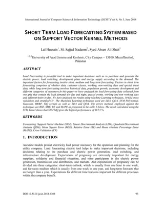 International Journal of Computer Science & Information Technology (IJCSIT) Vol 6, No 3, June 2014
DOI:10.5121/ijcsit.2014.6308 93
SHORT TERM LOAD FORECASTING SYSTEM BASED
ON SUPPORT VECTOR KERNEL METHODS
Lal Hussain1
, M. Sajjad Nadeem2
, Syed Ahsen Ali Shah3
1,2,3
University of Azad Jammu and Kashmir, City Campus – 13100, Muzaffarabad,
Pakistan
ABSTRACT
Load Forecasting is powerful tool to make important decisions such as to purchase and generate the
electric power, load switching, development plans and energy supply according to the demand. The
important factors for forecasting involve short, medium and long term forecasting. Factors in short term
forecasting comprises of whether data, customer classes, working, non-working days and special event
data, while long term forecasting involves historical data, population growth, economic development and
different categories of customers.In this paper we have analyzed the load forecasting data collected from
one grid that contain the load demands for day and night, special events, working and non-working days
and different hours in day. We have analyzed the results using Machine Learning techniques, 10 fold cross
validation and stratified CV. The Machines Learning techniques used are LDA, QDA, SVM Polynomial,
Gaussian, HRBF, MQ kernels as well as LDA and QDA. The errors methods employed against the
techniques are RSE, MSE, RE and MAPE as presented in the table 2 below. The result calculated using the
SVM kernel shows that SVM MQ gives the highest performance of 99.53 %.
KEYWORDS
Forecasting, Support Vector Machine (SVM), Linear Discriminant Analysis (LDA), QuadraticDiscriminant
Analysis (QDA), Mean Square Error (MSE), Relative Error (RE) and Mean Absolute Percentage Error
(MAPE), Cross Validation (CV)
1. INTRODUCTION
Accurate models predict electricity load power necessary for the operation and planning for the
utility company. Load forecasting electric tool helps to make important decisions, including
decisions relating to the purchase and electric power generation, load switching, and
infrastructure development. Expectations of pregnancy are extremely important for energy
suppliers, solidarity and financial situations, and other participants in the electric power
generation, transmission and distribution, and markets. And expectations of pregnancy can be
divided into three categories: short-term outlook, which is usually from one hour to one week,
and forecasts medium which is usually from one week to one year, and long-term forecasts that
are longer than a year. Expectations for different time horizons important for different processes
within the company benefit.
 
