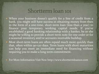  When your business doesn't qualify for a line of credit from a
bank, you might still have success in obtaining money from then
in the form of a one-time, short-term loan (less than a year) to
finance your temporary working capital needs. If you've
established a good banking relationship with a banker, he or she
might be willing to provide a short-term note for one order or for
a seasonal inventory and/or accounts receivable buildup.
 Most short-term loans are often repaid much more quickly than
that, often within 90-120 days. Term loans with short maturities
can help you meet an immediate need for financing without
requiring you to make a long term commitment.
 For More Information Visit Now http://www.shorttermloan101.com
 