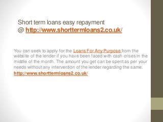 Short term loans easy repayment
@ http://www.shorttermloans2.co.uk/
You can seek to apply for the Loans For Any Purpose from the
website of the lender if you have been faced with cash crises in the
middle of the month. The amount you get can be spent as per your
needs without any intervention of the lender regarding the same.
http://www.shorttermloans2.co.uk/
 